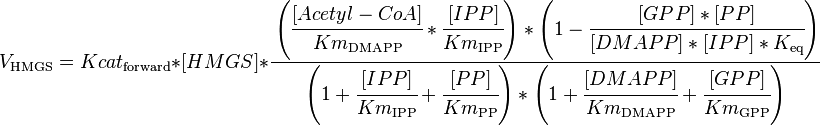 

V_\mathrm{HMGS} =  Kcat_\mathrm{forward} * [HMGS] * \cfrac { \left (\cfrac{[Acetyl-CoA]}{Km_\mathrm{DMAPP}} * \cfrac{[IPP]}{Km_\mathrm{IPP}}\right )* \left ( 1 - \cfrac {[GPP]*[PP]}{[DMAPP]*[IPP]*K_\mathrm{eq}} \right )}{\left (1 + \cfrac {[IPP]}{Km_\mathrm{IPP}} + \cfrac {[PP]}{Km_\mathrm{PP}} \right ) * \left ( 1 + \cfrac {[DMAPP]}{Km_\mathrm{DMAPP}}  + \cfrac {[GPP]}{Km_\mathrm{GPP}} \right )}

