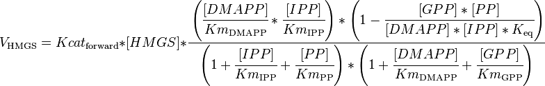 

V_\mathrm{HMGS} =  Kcat_\mathrm{forward} * [HMGS] * \cfrac { \left (\cfrac{[DMAPP]}{Km_\mathrm{DMAPP}} * \cfrac{[IPP]}{Km_\mathrm{IPP}}\right )* \left ( 1 - \cfrac {[GPP]*[PP]}{[DMAPP]*[IPP]*K_\mathrm{eq}} \right )}{\left (1 + \cfrac {[IPP]}{Km_\mathrm{IPP}} + \cfrac {[PP]}{Km_\mathrm{PP}} \right ) * \left ( 1 + \cfrac {[DMAPP]}{Km_\mathrm{DMAPP}}  + \cfrac {[GPP]}{Km_\mathrm{GPP}} \right )}

